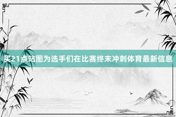 买21点站图为选手们在比赛终末冲刺体育最新信息