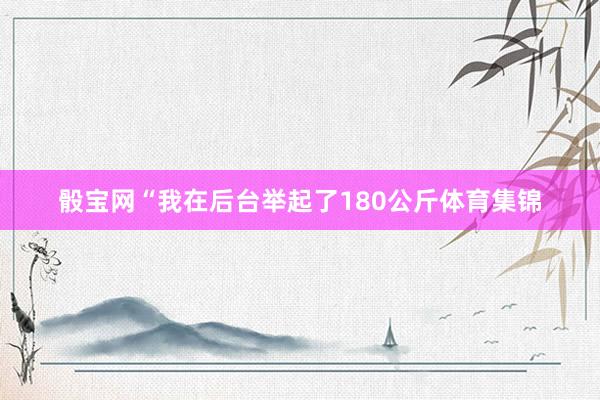 骰宝网“我在后台举起了180公斤体育集锦