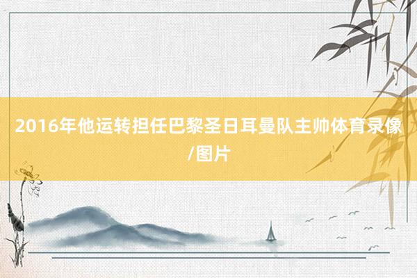 2016年他运转担任巴黎圣日耳曼队主帅体育录像/图片