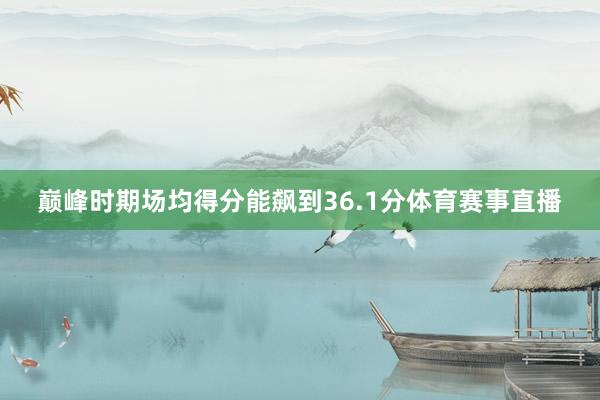 巅峰时期场均得分能飙到36.1分体育赛事直播