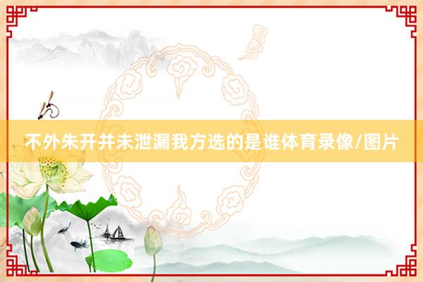 不外朱开并未泄漏我方选的是谁体育录像/图片