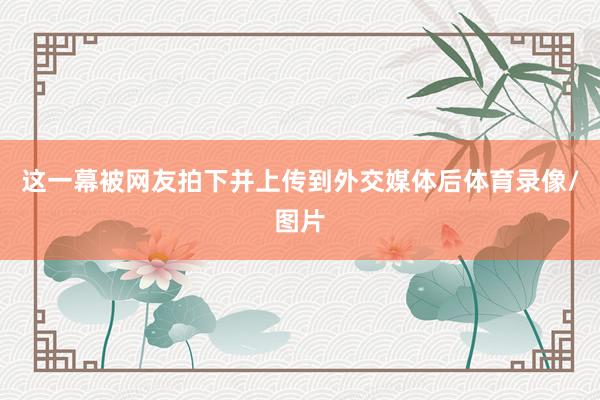 这一幕被网友拍下并上传到外交媒体后体育录像/图片