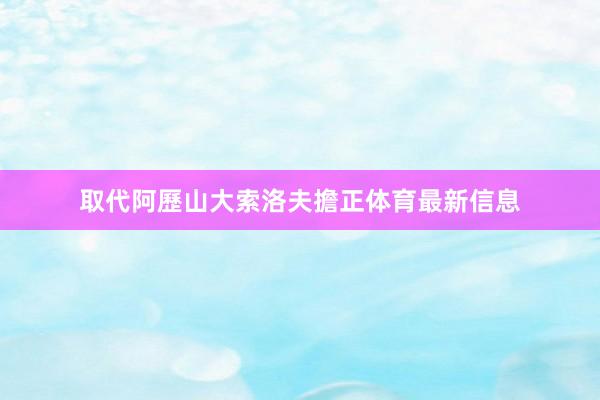 取代阿歷山大索洛夫擔正体育最新信息