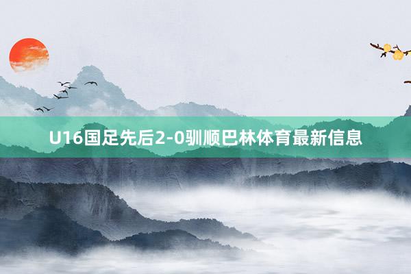 U16国足先后2-0驯顺巴林体育最新信息