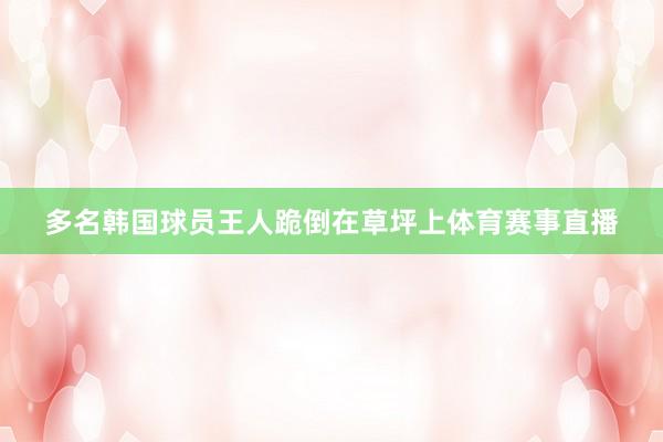 多名韩国球员王人跪倒在草坪上体育赛事直播