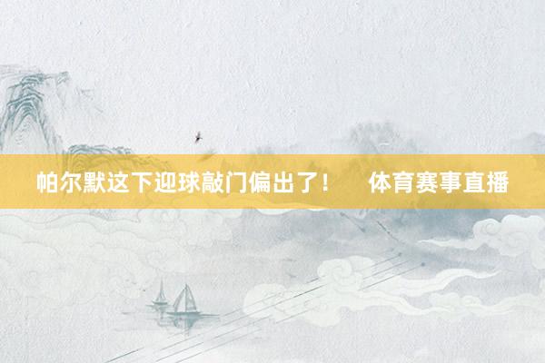 帕尔默这下迎球敲门偏出了！    体育赛事直播