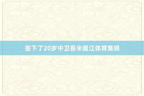 签下了20岁中卫吾米提江体育集锦
