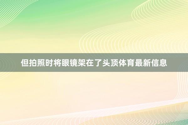 但拍照时将眼镜架在了头顶体育最新信息