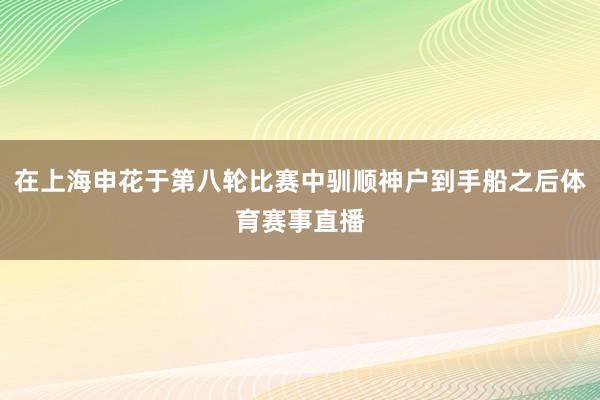 在上海申花于第八轮比赛中驯顺神户到手船之后体育赛事直播