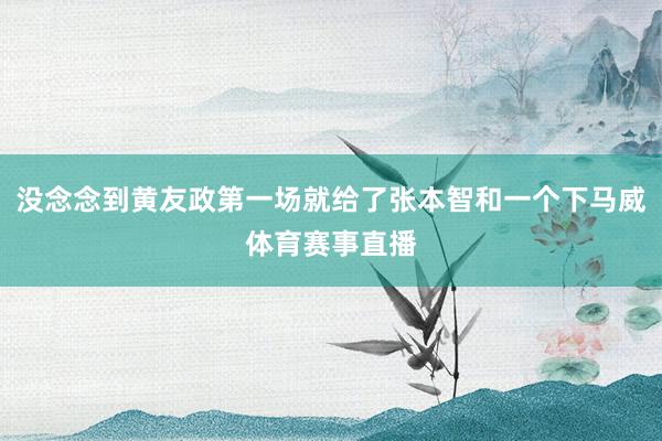 没念念到黄友政第一场就给了张本智和一个下马威体育赛事直播