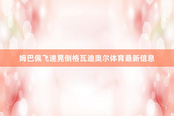 姆巴佩飞速晃倒格瓦迪奥尔体育最新信息