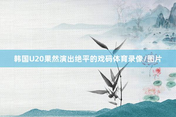 韩国U20果然演出绝平的戏码体育录像/图片