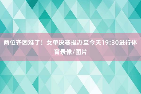 两位齐困难了！女单决赛操办至今天19:30进行体育录像/图片