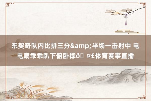 东契奇队内比拼三分&半场一击射中 电电扇乖乖趴下俯卧撑🤣体育赛事直播