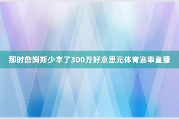 那时詹姆斯少拿了300万好意思元体育赛事直播