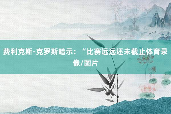 费利克斯-克罗斯暗示：“比赛远远还未截止体育录像/图片