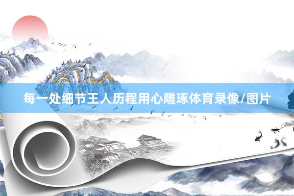 每一处细节王人历程用心雕琢体育录像/图片