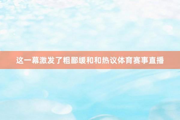 这一幕激发了粗鄙缓和和热议体育赛事直播