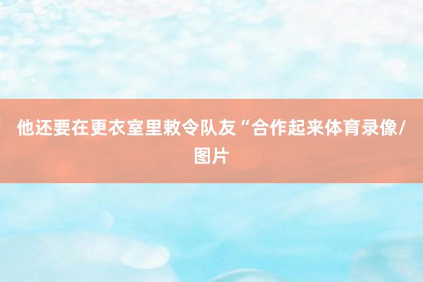 他还要在更衣室里敕令队友“合作起来体育录像/图片